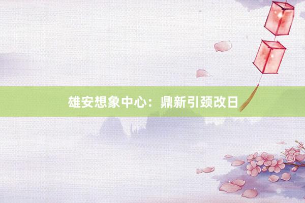 雄安想象中心：鼎新引颈改日