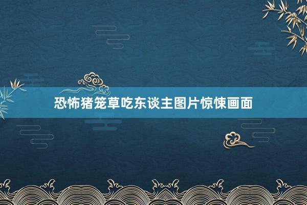恐怖猪笼草吃东谈主图片惊悚画面