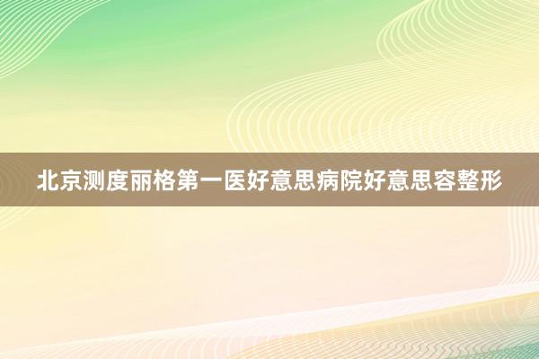 北京测度丽格第一医好意思病院好意思容整形